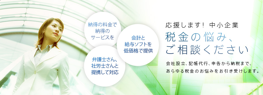 応援します!中小企業。税金の悩み、ご相談ください。会社設立、記帳代行、申告から納税まで、あらゆる税金のお悩みをお引き受けします。納得に料金で納得のサービス、弁護士さん、社労士さんと連携して対応、会計と給与ソフトを無料で提供
